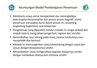 Keuntungan Model Pembelajaran Penemuan
 Membantu siswa untuk memperbaiki dan meningkatkan 
k il k il d k i if hketerampilan‐keterampilan dan proses‐proses kognitif. Usaha 
penemuan merupakan kunci dalam proses ini, seseorang 
tergantung bagaimana cara belajarnyatergantung bagaimana cara belajarnya.
 Pengetahuan yang diperoleh melalui metode ini sangat pribadi dan 
ampuh karena menguatkan pengertian, ingatan dan transfer.ampuh karena menguatkan pengertian, ingatan dan transfer.
 Menimbulkan rasa senang pada siswa, karena tumbuhnya rasa 
menyelidiki dan berhasil.y
 Metode ini memungkinkan siswa berkembang dengan cepat dan 
sesuai dengan kecepatannya sendiri.
 Menyebabkan siswa mengarahkan kegiatan belajarnya sendiri 
dengan melibatkan akalnya dan motivasi sendiri.
 