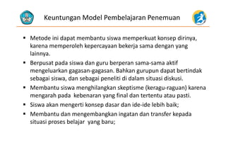 Keuntungan Model Pembelajaran Penemuan
 Metode ini dapat membantu siswa memperkuat konsep dirinya, 
k l h k b k j dkarena memperoleh kepercayaan bekerja sama dengan yang 
lainnya.
 Berp sat pada sis a dan g r berperan sama sama aktif Berpusat pada siswa dan guru berperan sama‐sama aktif 
mengeluarkan gagasan‐gagasan. Bahkan gurupun dapat bertindak 
sebagai siswa, dan sebagai peneliti di dalam situasi diskusi.sebagai siswa, dan sebagai peneliti di dalam situasi diskusi.
 Membantu siswa menghilangkan skeptisme (keragu‐raguan) karena 
mengarah pada  kebenaran yang final dan tertentu atau pasti.g p y g p
 Siswa akan mengerti konsep dasar dan ide‐ide lebih baik;
 Membantu dan mengembangkan ingatan dan transfer kepada g g g p
situasi proses belajar  yang baru;
 