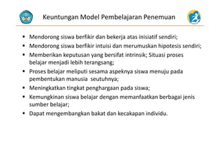 Keuntungan Model Pembelajaran Penemuan
 Mendorong siswa berfikir dan bekerja atas inisiatif sendiri;
 Mendorong siswa berfikir intuisi dan merumuskan hipotesis sendiri;
 Memberikan keputusan yang bersifat intrinsik; Situasi proses 
belajar menjadi lebih terangsang;
 Proses belajar meliputi sesama aspeknya siswa menuju pada 
b t k i t hpembentukan manusia  seutuhnya;
 Meningkatkan tingkat penghargaan pada siswa;
K ki i b l j d f k b b i j i Kemungkinan siswa belajar dengan memanfaatkan berbagai jenis 
sumber belajar;
 Dapat mengembangkan bakat dan kecakapan individu Dapat mengembangkan bakat dan kecakapan individu.
 