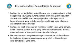 Kelemahan Model Pembelajaran Penemuan
 Metode ini menimbulkan asumsi bahwa ada kesiapan pikiran untuk 
b l j i i k d i k l i k libelajar. Bagi siswa yang kurang pandai, akan mengalami kesulitan 
abstrak atau berfikir atau mengungkapkan hubungan antara 
konsep‐konsep yang tertulis atau lisan sehingga pada gilirannyakonsep‐konsep, yang tertulis atau lisan, sehingga pada gilirannya 
akan menimbulkan frustasi. 
 Metode ini tidak efisien untuk mengajar jumlah siswa yang banyak,Metode ini tidak efisien untuk mengajar jumlah siswa yang banyak, 
karena membutuhkan waktu yang lama untuk membantu mereka 
menemukan teori atau pemecahan masalah lainnya.
 Harapan‐harapan yang terkandung dalam metode ini dapat buyar 
berhadapan dengan siswa dan guru yang telah terbiasa dengan 
b l lcara‐cara belajar yang lama.
 
