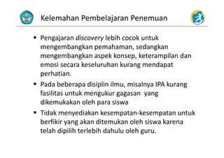 Kelemahan Pembelajaran Penemuan
 Pengajaran discovery lebih cocok untuk 
mengembangkan pemahaman, sedangkan
mengembangkan aspek konsep, keterampilan dan 
emosi secara keseluruhan kurang mendapat 
perhatian.
 Pada beberapa disiplin ilmu, misalnya IPA kurang 
fasilitas untuk mengukur gagasan  yang 
dikemukakan oleh para siswa
 Tidak menyediakan kesempatan‐kesempatan untukTidak menyediakan kesempatan kesempatan untuk 
berfikir yang akan ditemukan oleh siswa karena 
telah dipilih terlebih dahulu oleh guru.telah dipilih terlebih dahulu oleh guru. 
 