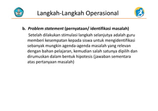 Langkah‐Langkah Operasional
b.  Problem statement (pernyataan/ identifikasi masalah)(p y / )
Setelah dilakukan stimulasi langkah selanjutya adalah guru 
memberi kesempatan kepada siswa untuk mengidentifikasi 
sebanyak mungkin agenda‐agenda masalah yang relevan 
dengan bahan pelajaran, kemudian salah satunya dipilih dan 
di k d l b t k hi t i (j b tdirumuskan dalam bentuk hipotesis (jawaban sementara 
atas pertanyaan masalah)
 