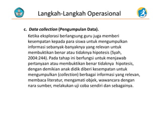 Langkah‐Langkah Operasional
c.  Data collection (Pengumpulan Data).( g p )
Ketika eksplorasi berlangsung guru juga memberi 
kesempatan kepada para siswa untuk mengumpulkan 
informasi sebanyak‐banyaknya yang relevan untuk 
membuktikan benar atau tidaknya hipotesis (Syah, 
2004 244) P d t h i i b f i t k j b2004:244). Pada tahap ini berfungsi untuk menjawab 
pertanyaan atau membuktikan benar tidaknya  hipotesis, 
dengan demikian anak didik diberi kesempatan untukdengan demikian anak didik diberi kesempatan untuk 
mengumpulkan (collection) berbagai informasi yang relevan, 
membaca literatur, mengamati objek, wawancara dengan 
nara sumber, melakukan uji coba sendiri dan sebagainya.
 