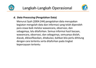 Langkah‐Langkah Operasional
d.  Data Processing (Pengolahan Data)g ( g )
Menurut Syah (2004:244) pengolahan data merupakan 
kegiatan mengolah data dan informasi yang telah diperoleh 
para siswa baik melalui wawancara, observasi, dan 
sebagainya, lalu ditafsirkan. Semua informai hasil bacaan, 
b i d b i di l hwawancara, observasi, dan sebagainya, semuanya diolah, 
diacak, diklasifikasikan, ditabulasi, bahkan bila perlu dihitung 
dengan cara tertentu serta ditafsirkan pada tingkatdengan cara tertentu serta ditafsirkan pada tingkat 
kepercayaan tertentu 
 