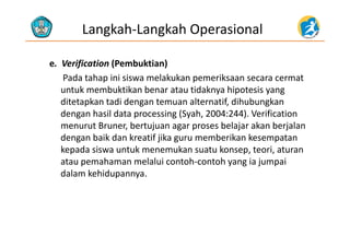 Langkah‐Langkah Operasional
e.  Verification (Pembuktian)f ( )
Pada tahap ini siswa melakukan pemeriksaan secara cermat
untuk membuktikan benar atau tidaknya hipotesis yang 
ditetapkan tadi dengan temuan alternatif, dihubungkan
dengan hasil data processing (Syah, 2004:244). Verification 
t B b t j b l j k b j lmenurut Bruner, bertujuan agar proses belajar akan berjalan
dengan baik dan kreatif jika guru memberikan kesempatan
kepada siswa untuk menemukan suatu konsep teori aturankepada siswa untuk menemukan suatu konsep, teori, aturan
atau pemahaman melalui contoh‐contoh yang ia jumpai
dalam kehidupannya.
 