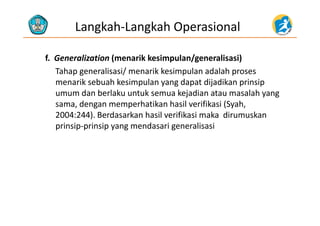 Langkah‐Langkah Operasional
f.  Generalization (menarik kesimpulan/generalisasi)( p /g )
Tahap generalisasi/ menarik kesimpulan adalah proses 
menarik sebuah kesimpulan yang dapat dijadikan prinsip 
umum dan berlaku untuk semua kejadian atau masalah yang 
sama, dengan memperhatikan hasil verifikasi (Syah, 
2004 244) B d k h il ifik i k di k2004:244). Berdasarkan hasil verifikasi maka  dirumuskan 
prinsip‐prinsip yang mendasari generalisasi
 