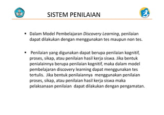 SISTEM PENILAIAN
 Dalam Model Pembelajaran Discovery Learning, penilaian 
dapat dilakukan dengan menggunakan tes maupun non tes.
 Penilaian yang digunakan dapat berupa penilaian kognitif, 
proses sikap ata penilaian hasil kerja sis a Jika bent kproses, sikap, atau penilaian hasil kerja siswa. Jika bentuk 
penialainnya berupa penilaian kognitif, maka dalam model 
pembelajaran discovery learning dapat menggunakan tespembelajaran discovery learning dapat menggunakan tes 
tertulis.  Jika bentuk penilaiannya  menggunakan penilaian 
proses, sikap, atau penilaian hasil kerja siswa maka 
pelaksanaan penilaian  dapat dilakukan dengan pengamatan. 
 