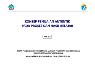 KONSEP PENILAIAN KONSEP PENILAIAN AUTENTIK AUTENTIK 
PADAPADA PROSES DAN HASILPROSES DAN HASIL BELAJARBELAJARPADA PADA PROSES DAN HASIL PROSES DAN HASIL BELAJARBELAJAR
PPT 2.3
KEMENTERIAN PENDIDIKAN DAN KEBUDAYAAN
BADAN PENGEMBANGAN SUMBER DAYA MANUSIA PENDIDIKAN DAN KEBUDAYAAN                     
DAN PENJAMINAN MUTU PENDIDIKAN
KEMENTERIAN PENDIDIKAN DAN KEBUDAYAAN
 