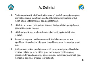 A. Definisi
1. Penilaian autentik (Authentic Assessment) adalah pengukuran yang
bermakna secara signifikan atas hasil belajar peserta didik untukbermakna secara signifikan atas hasil belajar peserta didik untuk 
ranah sikap, keterampilan, dan pengetahuan.
2 Istilah Assessment merupakan sinonim dari penilaian pengukuran2. Istilah Assessment merupakan sinonim dari penilaian, pengukuran, 
pengujian, atau evaluasi.
3 Istilah autentik merupakan sinonim dari asli nyata valid atau3. Istilah autentik merupakan sinonim dari  asli, nyata, valid, atau 
reliabel. 
4. Secara konseptual penilaian autentik lebih bermakna secara4. Secara konseptual penilaian autentik lebih bermakna secara 
signifikan  dibandingkan dengan  tes pilihan ganda terstandar sekali 
pun.
5. Ketika menerapkan penilaian autentik untuk mengetahui hasil dan 
prestasi belajar peserta didik, guru menerapkan kriteria yang 
b k it d k t k i t h kti it ti dberkaitan dengan konstruksi pengetahuan, aktivitas mengamati dan 
mencoba, dan nilai prestasi luar sekolah.
22
 