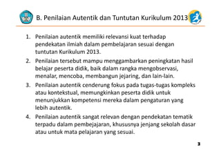 B. Penilaian Autentik dan Tuntutan Kurikulum 2013
1. Penilaian autentik memiliki relevansi kuat terhadap 
d k t il i h d l b l j i dpendekatan ilmiah dalam pembelajaran sesuai dengan 
tuntutan Kurikulum 2013.
2 Penilaian tersebut mampu menggambarkan peningkatan hasil2. Penilaian tersebut mampu menggambarkan peningkatan hasil 
belajar peserta didik, baik dalam rangka mengobservasi, 
menalar, mencoba, membangun jejaring, dan lain‐lain. , , g j j g,
3. Penilaian autentik cenderung fokus pada tugas‐tugas kompleks 
atau kontekstual, memungkinkan peserta didik untuk 
menunjukkan kompetensi mereka dalam pengaturan yang 
lebih autentik. 
4. Penilaian autentik sangat relevan dengan pendekatan tematik 
terpadu dalam pembejajaran, khususnya jenjang sekolah dasar 
atau untuk mata pelajaran yang sesuaiatau untuk mata pelajaran yang sesuai.
33
 