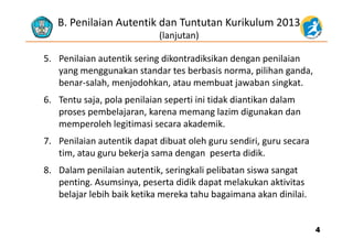 B. Penilaian Autentik dan Tuntutan Kurikulum 2013
(lanjutan)( j )
5. Penilaian autentik sering dikontradiksikan dengan penilaian 
k t d t b b i ilih dyang menggunakan standar tes berbasis norma, pilihan ganda,  
benar‐salah, menjodohkan, atau membuat jawaban singkat.
l l d k d k d l6. Tentu saja, pola penilaian seperti ini tidak diantikan dalam 
proses pembelajaran, karena memang lazim digunakan dan 
memperoleh legitimasi secara akademikmemperoleh legitimasi secara akademik.
7. Penilaian autentik dapat dibuat oleh guru sendiri, guru secara 
tim atau guru bekerja sama dengan peserta didiktim, atau guru bekerja sama dengan  peserta didik. 
8. Dalam penilaian autentik, seringkali pelibatan siswa sangat 
penting Asumsinya peserta didik dapat melakukan aktivitaspenting. Asumsinya, peserta didik dapat melakukan aktivitas 
belajar lebih baik ketika mereka tahu bagaimana akan dinilai. 
44
 