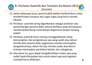 B. Penilaian Autentik dan Tuntutan Kurikulum 2013
(lanjutan)
13. Dalam beberapa kasus, peserta didik bahkan berkontribusi untuk 
mendefinisikan harapan atas tugas‐tugas yang harus mereka 
( j )
p g g y g
lakukan. 
14. Penilaian autentik sering digambarkan sebagai penilaian atas 
perkembangan peserta didik, karena berfokus pada kemampuan 
mereka berkembang untuk belajar bagaimana belajar tentang 
bj ksubjek.
15. Penilaian autentik harus mampu menggambarkan sikap, 
keterampilan dan pengetahuan apa yang sudah atau belumketerampilan, dan pengetahuan apa yang sudah atau belum 
dimiliki oleh peserta didik, bagaimana mereka menerapkan 
pengetahuannya, dalam hal apa mereka sudah atau belum p g y , p
mampu menerapkan perolehan belajar, dan sebagainya. 
16. Atas dasar itu, guru dapat mengidentifikasi materi apa yang 
sudah layak dilanjutkan dan untuk materi apa pula kegiatan 
remedial harus dilakukan.  66
 