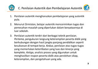 C. Penilaian Autentik dan Pembelajaran Autentik
1. Penilaian autentik mengharuskan pembelajaran yang autentik 
lpula. 
2. Menurut Ormiston, belajar autentik mencerminkan tugas dan 
h l h d l k d l k dpemecahan masalah yang diperlukan dalam kenyataannya di 
luar sekolah.
3. Penilaian autentik terdiri dari berbagai teknik penilaian.
Pertama, pengukuran langsung keterampilan peserta didik yang 
berhubungan dengan hasil jangka panjang pendidikan sepertiberhubungan dengan hasil jangka panjang pendidikan seperti 
kesuksesan di tempat kerja. Kedua, penilaian atas tugas‐tugas 
yang memerlukan keterlibatan yang luas dan kinerja yang y g y g j y g
kompleks. Ketiga, analisis proses yang digunakan untuk 
menghasilkan respon peserta didik atas perolehan sikap, 
keterampilan, dan pengetahuan yang ada. 
77
 
