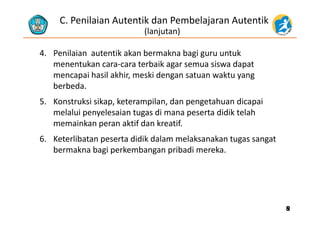 C. Penilaian Autentik dan Pembelajaran Autentik 
(lanjutan)
4. Penilaian autentik akan bermakna bagi guru untuk 
t k t b ik i d tmenentukan cara‐cara terbaik agar semua siswa dapat 
mencapai hasil akhir, meski dengan satuan waktu yang 
berbedaberbeda.
5. Konstruksi sikap, keterampilan, dan pengetahuan dicapai 
melalui penyelesaian tugas di mana peserta didik telahmelalui penyelesaian tugas di mana peserta didik telah 
memainkan peran aktif dan kreatif. 
6 Keterlibatan peserta didik dalam melaksanakan tugas sangat6. Keterlibatan peserta didik dalam melaksanakan tugas sangat 
bermakna bagi perkembangan pribadi mereka.
88
 