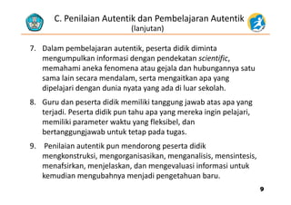 C. Penilaian Autentik dan Pembelajaran Autentik 
(lanjutan)
7. Dalam pembelajaran autentik, peserta didik diminta 
lk i f i d d k i ifimengumpulkan informasi dengan pendekatan scientific, 
memahami aneka fenomena atau gejala dan hubungannya satu 
sama lain secara mendalam serta mengaitkan apa yangsama lain secara mendalam, serta mengaitkan apa yang 
dipelajari dengan dunia nyata yang ada di luar sekolah. 
8 Guru dan peserta didik memiliki tanggung jawab atas apa yang8. Guru dan peserta didik memiliki tanggung jawab atas apa yang 
terjadi. Peserta didik pun tahu apa yang mereka ingin pelajari, 
memiliki parameter waktu yang fleksibel, dan p y g
bertanggungjawab untuk tetap pada tugas.
9. Penilaian autentik pun mendorong peserta didik p g p
mengkonstruksi, mengorganisasikan, menganalisis, mensintesis, 
menafsirkan, menjelaskan, dan mengevaluasi informasi untuk 
kemudian mengubahnya menjadi pengetahuan baru.
99
 