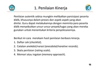 1. Penilaian Kinerja
Penilaian autentik sebisa mungkin melibatkan parsisipasi peserta 
didik kh d l d k k kdidik, khususnya dalam proses dan aspek‐aspek yang akan 
dinilai. Guru dapat melakukannya dengan meminta para peserta 
didik menyebutkan unsur‐unsur proyek/tugas yang akan merekadidik menyebutkan unsur unsur proyek/tugas yang akan mereka 
gunakan untuk menentukan kriteria penyelesaiannya.
Berikut ini cara merekam hasil penilaian berbasis kinerja.
1. Daftar cek (checklist).1. Daftar cek (checklist). 
2. Catatan anekdot/narasi (anecdotal/narative records).
3 Skala penilaian (rating scale)3. Skala penilaian (rating scale). 
4. Memori atau ingatan (memory approach).
1212
 