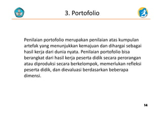 3. Portofolio
Penilaian portofolio merupakan penilaian atas kumpulan 
f k kk k d d h bartefak yang menunjukkan kemajuan dan dihargai sebagai 
hasil kerja dari dunia nyata. Penilaian portofolio bisa 
berangkat dari hasil kerja peserta didik secara peroranganberangkat dari hasil kerja peserta didik secara perorangan 
atau diproduksi secara berkelompok, memerlukan refleksi 
peserta didik dan dievaluasi berdasarkan beberapapeserta didik, dan dievaluasi berdasarkan beberapa 
dimensi.
1414
 