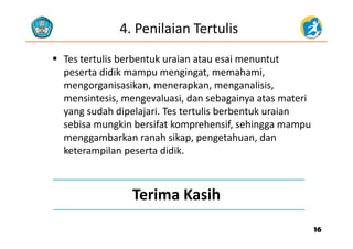4. Penilaian Tertulis
 Tes tertulis berbentuk uraian atau esai menuntut
peserta didik mampu mengingat, memahami, 
mengorganisasikan, menerapkan, menganalisis, 
i t i l i d b i t t imensintesis, mengevaluasi, dan sebagainya atas materi
yang sudah dipelajari. Tes tertulis berbentuk uraian 
sebisa mungkin bersifat komprehensif sehingga mampusebisa mungkin bersifat komprehensif, sehingga mampu 
menggambarkan ranah sikap, pengetahuan, dan
keterampilan peserta didik.keterampilan peserta didik. 
Terima Kasih
1616
 