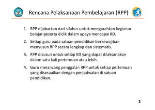 Rencana Pelaksanaan Pembelajaran (RPP)
1. RPP dijabarkan dari silabus untuk mengarahkan kegiatan1. RPP dijabarkan dari silabus untuk mengarahkan kegiatan 
belajar peserta didik dalam upaya mencapai KD. 
2. Setiap guru pada satuan pendidikan berkewajiban2. Setiap guru pada satuan pendidikan berkewajiban 
menyusun RPP secara lengkap dan sistematis.
3 RPP disusun untuk setiap KD yang dapat dilaksanakan3. RPP disusun untuk setiap KD yang dapat dilaksanakan 
dalam satu kali pertemuan atau lebih. 
4 Guru merancang penggalan RPP untuk setiap pertemuan4. Guru merancang penggalan RPP untuk setiap pertemuan 
yang disesuaikan dengan penjadwalan di satuan 
pendidikan.p
22
 
