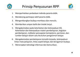 Prinsip Penyusunan RPP
1. Memperhatikan perbedaan individu peserta didik.
2. Mendorong partisipasi aktif peserta didik.
3. Mengembangkan budaya membaca dan menulis.
4. Memberikan umpan balik dan tindak lanjut.
5. Mengakomodasi pada keterkaitan dan keterpaduan KD,5. Mengakomodasi pada keterkaitan dan keterpaduan KD, 
Keterkaitan dan keterpaduan materi pembelajaran, kegiatan
pembelajaran, indikator pencapaian kompetensi, penilaian, dan
b b l j d l k h l b l jsumber belajar dalam satu keutuhan pengalaman belajar.
6.    Mengakomodasi pembelajaran tematik‐terpadu, keterpaduan
lintas mata pelajaran lintas aspek belajar dan keragaman budayalintas mata pelajaran, lintas aspek belajar, dan keragaman budaya.
7.    Menerapkan teknologi informasi dan komunikasi.
44
 