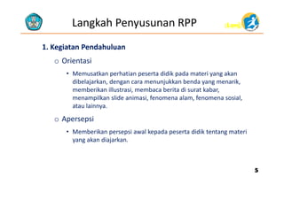 (Lanj)(Lanj)Langkah Penyusunan RPP
1. Kegiatan Pendahuluan1. Kegiatan Pendahuluan
o Orientasi
• Memusatkan perhatian peserta didik pada materi yang akan 
dibelajarkan, dengan cara menunjukkan benda yang menarik, 
memberikan illustrasi, membaca berita di surat kabar, 
menampilkan slide animasi, fenomena alam, fenomena sosial, e a p a s de a as , e o e a a a , e o e a sos a ,
atau lainnya.
o Apersepsip p
• Memberikan persepsi awal kepada peserta didik tentang materi 
yang akan diajarkan.
55
 