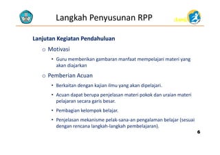 (Lanj)(Lanj)Langkah Penyusunan RPP
LanjutanLanjutan Kegiatan PendahuluanKegiatan Pendahuluan
o Motivasi
• Guru memberikan gambaran manfaat mempelajari materi yangGuru memberikan gambaran manfaat mempelajari materi yang 
akan diajarkan
o Pemberian Acuano
• Berkaitan dengan kajian ilmu yang akan dipelajari.
• Acuan dapat berupa penjelasan materi pokok dan uraian materi• Acuan dapat berupa penjelasan materi pokok dan uraian materi 
pelajaran secara garis besar.
• Pembagian kelompok belajar.g p j
• Penjelasan mekanisme pelak‐sana‐an pengalaman belajar (sesuai 
dengan rencana langkah‐langkah pembelajaran).
66
 