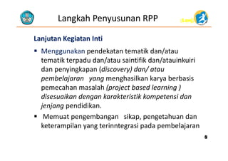 (Lanj)(Lanj)Langkah Penyusunan RPP
LanjutanLanjutan Kegiatan IntiKegiatan Inti
 Menggunakan pendekatan tematik dan/atau
tematik terpadu dan/atau saintifik dan/atauinkuiritematik terpadu dan/atau saintifik dan/atauinkuiri
dan penyingkapan (discovery) dan/ atau
pembelajaran yang menghasilkan karya berbasispembelajaran yang menghasilkan karya berbasis
pemecahan masalah (project based learning ) 
disesuaikan dengan karakteristik kompetensi dandisesuaikan dengan karakteristik kompetensi dan
jenjang pendidikan.
 Memuat pengembangan sikap pengetahuan dan Memuat pengembangan sikap, pengetahuan dan
keterampilan yang terinntegrasi pada pembelajaran
88
 