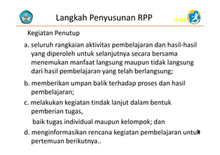 (Lanj)(Lanj)Langkah Penyusunan RPP
Kegiatan Penutup
l h k k b l d h l h la. seluruh rangkaian aktivitas pembelajaran dan hasil‐hasil
yang diperoleh untuk selanjutnya secara bersama
k f l id k lmenemukan manfaat langsung maupun tidak langsung
dari hasil pembelajaran yang telah berlangsung;
b. memberikan umpan balik terhadap proses dan hasil
pembelajaran;p j ;
c. melakukan kegiatan tindak lanjut dalam bentuk
pemberian tugas,pemberian tugas,
baik tugas individual maupun kelompok; dan
d i f ik k i t b l j t kd. menginformasikan rencana kegiatan pembelajaran untuk
pertemuan berikutnya..
99
 