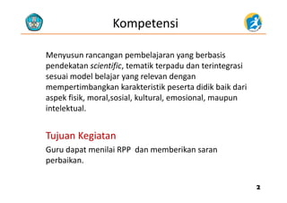 Kompetensi
Menyusun rancangan pembelajaran yang berbasisMenyusun rancangan pembelajaran yang berbasis 
pendekatan scientific, tematik terpadu dan terintegrasi 
sesuai model belajar yang relevan dengansesuai model belajar yang relevan dengan 
mempertimbangkan karakteristik peserta didik baik dari 
aspek fisik, moral,sosial, kultural, emosional, maupun p , , , , , p
intelektual.
Tujuan KegiatanTujuan Kegiatan
G d t il i RPP d b ikGuru dapat menilai RPP  dan memberikan saran 
perbaikan.
22
 