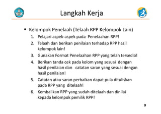 Langkah Kerja
 Kelompok Penelaah (Telaah RPP Kelompok Lain)Kelompok Penelaah (Telaah RPP Kelompok Lain)
1. Pelajari aspek‐aspek pada Penelaahan RPP!
2 Telaah dan berikan penilaian terhadap RPP hasil2. Telaah dan berikan penilaian terhadap RPP hasil
kelompok lain!
3. Gunakan Format Penelaahan RPP yang telah tersedia!y g
4. Berikan tanda cek pada kolom yang sesuai dengan
hasil penilaian dan catatan saran yang sesuai dengan
hasil penilaian! 
5. Catatan atau saran perbaikan dapat pula dituliskan
pada RPP yang  ditelaah!
6. Kembalikan RPP yang sudah ditelaah dan dinilai
k d k l k l k !kepada kelompok pemilik RPP!
33
 