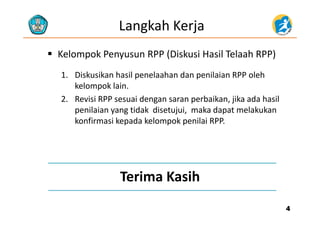 Langkah Kerja
 Kelompok Penyusun RPP (Diskusi Hasil Telaah RPP)
1. Diskusikan hasil penelaahan dan penilaian RPP oleh
kelompok lainkelompok lain.
2. Revisi RPP sesuai dengan saran perbaikan, jika ada hasil
penilaian yang tidak disetujui,  maka dapat melakukanp y g j , p
konfirmasi kepada kelompok penilai RPP.
Terima Kasih
44
 