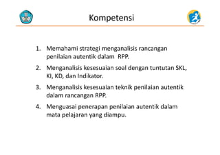 Kompetensi
1. Memahami strategi menganalisis rancangan 
penilaian autentik dalam  RPP.
2. Menganalisis kesesuaian soal dengan tuntutan SKL, 
KI, KD, dan Indikator.KI, KD, dan Indikator.
3. Menganalisis kesesuaian teknik penilaian autentik  
dalam rancangan RPPdalam rancangan RPP.
4. Menguasai penerapan penilaian autentik dalam 
l j dimata pelajaran yang diampu.
 
