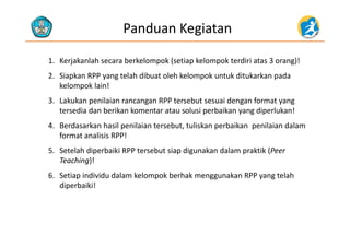 Panduan Kegiatan
1. Kerjakanlah secara berkelompok (setiap kelompok terdiri atas 3 orang)!
2. Siapkan RPP yang telah dibuat oleh kelompok untuk ditukarkan pada 
kelompok lain!
3. Lakukan penilaian rancangan RPP tersebut sesuai dengan format yang 
tersedia dan berikan komentar atau solusi perbaikan yang diperlukan!
4 B d k h il il i t b t t li k b ik il i d l4. Berdasarkan hasil penilaian tersebut, tuliskan perbaikan  penilaian dalam 
format analisis RPP!
5 Setelah diperbaiki RPP tersebut siap digunakan dalam praktik (Peer5. Setelah diperbaiki RPP tersebut siap digunakan dalam praktik (Peer 
Teaching)!
6. Setiap individu dalam kelompok berhak menggunakan RPP yang telah 
diperbaiki!
 