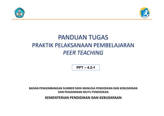 PANDUAN TUGASPANDUAN TUGAS
PRAKTIK PELAKSANAAN PEMBELAJARANPRAKTIK PELAKSANAAN PEMBELAJARANPRAKTIK PELAKSANAAN PEMBELAJARAN  PRAKTIK PELAKSANAAN PEMBELAJARAN  
PEER TEACHINGPEER TEACHING
PPTPPT –– 4.24.2--11
KEMENTERIAN PENDIDIKAN DAN KEBUDAYAAN
BADAN PENGEMBANGAN SUMBER DAYA MANUSIA PENDIDIKAN DAN KEBUDAYAAN                     
DAN PENJAMINAN MUTU PENDIDIKAN
KEMENTERIAN PENDIDIKAN DAN KEBUDAYAAN
 