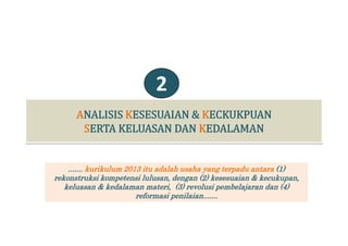 2
....... kurikulum 2013 itu adalah usaha yang terpadu antara (1)
rekonstruksi kompetensi lulusan dengan (2) kesesuaian & kecukupanrekonstruksi kompetensi lulusan, dengan (2) kesesuaian & kecukupan,
keluasan & kedalaman materi, (3) revolusi pembelajaran dan (4)
reformasi penilaian.......
 