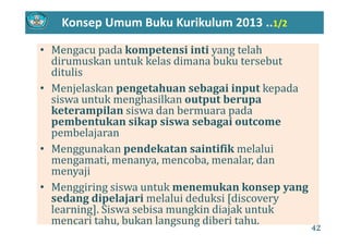 Konsep Umum Buku Kurikulum 2013 ..1/2
• Mengacu pada kompetensi inti yang telah 
dirumuskan untuk kelas dimana buku tersebut 
ditulis
• Menjelaskan pengetahuan sebagai input kepada 
k h lk bsiswa untuk menghasilkan output berupa 
keterampilan siswa dan bermuara pada 
pembentukan sikap siswa sebagai outcomepembentukan sikap siswa sebagai outcome
pembelajaran
• Menggunakan pendekatan saintifik melaluiMenggunakan pendekatan saintifik melalui 
mengamati, menanya, mencoba, menalar, dan 
menyaji
• Menggiring siswa untuk menemukan konsep yang 
sedang dipelajari melalui deduksi [discovery 
l i ] Si bi ki di j k t klearning]. Siswa sebisa mungkin diajak untuk 
mencari tahu, bukan langsung diberi tahu.
42
 