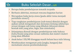Buku Sekolah Dasar...1/2
B b k b l j ik d• Berupa buku pembelajaran tematik terpadu
• Berbasis aktivitas, memuat rencana kegiatan harian
• Merupakan buku kerja siswa [pada akhir tema menjadi 
portofolio siswa?]
Ti k i b l j ( b t ) di l i d• Tiap rangkaian pembelajaran (sub‐tema) dimulai dengan 
ajakan untuk mengamati dan menanya tentang sekitarnya 
sesuai dengan sub‐tema yang dibahas (disusun dalam 
b k k j l l i d i i )bentuk teks yang jelas, logis, dan sistematis)
• Selanjutnya diawali dengan pembelajaran teks bahasa 
[tulis/lisan] yang jelas sesuai subtema dan materi materi[tulis/lisan] yang jelas sesuai subtema dan materi‐materi 
yang akan dibahas
• Anak kelas I SD/MI dianggap masih belum baca tulis hitungAnak kelas I SD/MI dianggap masih belum baca tulis hitung 
• Membiasakan mengamati pola [angka, bangun] dan 
memahami aturan pembentukannya
51
 