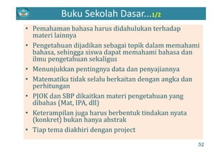 Buku Sekolah Dasar...1/2
• Pemahaman bahasa harus didahulukan terhadap 
materi lainnya
• Pengetahuan dijadikan sebagai topik dalam memahami 
bahasa, sehingga siswa dapat memahami bahasa dan 
ilmu pengetahuan sekaligusilmu pengetahuan sekaligus
• Menunjukkan pentingnya data dan penyajiannya
M t tik tid k l l b k it d k d• Matematika tidak selalu berkaitan dengan angka dan 
perhitungan
• PJOK dan SBP dikaitkan materi pengetahuan yang• PJOK dan SBP dikaitkan materi pengetahuan yang 
dibahas (Mat, IPA, dll)
• Keterampilan juga harus berbentuk tindakan nyata• Keterampilan juga harus berbentuk tindakan nyata 
(konkret) bukan hanya abstrak
• Tiap tema diakhiri dengan projectTiap tema diakhiri dengan project
52
 