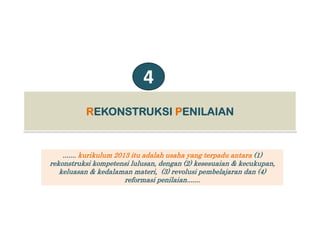 4
RREKONSTRUKSIEKONSTRUKSI PPENILAIANENILAIANRREKONSTRUKSIEKONSTRUKSI PPENILAIANENILAIAN
....... kurikulum 2013 itu adalah usaha yang terpadu antara (1)
rekonstruksi kompetensi lulusan dengan (2) kesesuaian & kecukupanrekonstruksi kompetensi lulusan, dengan (2) kesesuaian & kecukupan,
keluasan & kedalaman materi, (3) revolusi pembelajaran dan (4)
reformasi penilaian.......
 