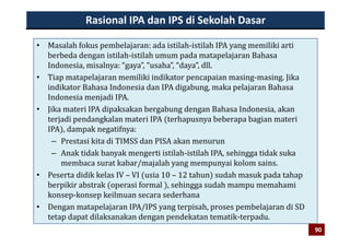 Rasional IPA dan IPS di Sekolah Dasar
• Masalah fokus pembelajaran: ada istilah‐istilah IPA yang memiliki arti 
berbeda dengan istilah‐istilah umum pada matapelajaran Bahasa 
Indonesia, misalnya: “gaya”, “usaha”, “daya”, dll.Indonesia, misalnya:  gaya ,  usaha ,  daya , dll.  
• Tiap matapelajaran memiliki indikator pencapaian masing‐masing. Jika 
indikator Bahasa Indonesia dan IPA digabung, maka pelajaran Bahasa 
I d i j di IPAIndonesia menjadi IPA.
• Jika materi IPA dipaksakan bergabung dengan Bahasa Indonesia, akan 
terjadi pendangkalan materi IPA  terhapusnya beberapa bagian materi j p g p y p g
IPA , dampak negatifnya:
– Prestasi kita di TIMSS dan PISA akan menurun 
A k tid k b k ti i til h i til h IPA hi tid k k– Anak tidak banyak mengerti istilah‐istilah IPA, sehingga tidak suka 
membaca surat kabar/majalah yang mempunyai kolom sains.
• Peserta didik kelas IV – VI  usia 10 – 12 tahun  sudah masuk pada tahap 
berpikir abstrak  operasi formal  , sehingga sudah mampu memahami 
konsep‐konsep keilmuan secara sederhana
• Dengan matapelajaran IPA/IPS yang terpisah proses pembelajaran di SD• Dengan matapelajaran IPA/IPS yang terpisah, proses pembelajaran di SD 
tetap dapat dilaksanakan dengan pendekatan tematik‐terpadu.
9090
 
