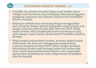 PENTINGNYA TEMATIK TERPADU : 1/3
P didik d liti ki i b h k lih t d i• Pendidik dan peneliti meyakini bahwa anak melihat dunia 
sebagai suatu keutuhan yang terhubung, bukannya penggalan‐
penggalan yang lepas dan terpisah. [Departemen Pendidikan 
Alb K d ]Alberta, Kanada]
• Walaupun sekolah dasar dirancang dengan menggunakan 
mata pelajaran dengan definisi kompetensi yang berbeda satumata pelajaran dengan definisi kompetensi yang berbeda satu 
dengan yang lain [seperti pada KBK 2004 dan KTSP 2006], 
mapel tertentu akan menghasilkan keluaran‐keluaran yang 
sama dengan mapel lainnya [Departemen Pendidikan Albertasama dengan mapel lainnya. [Departemen Pendidikan Alberta, 
Kanada]
• Mapel‐mapel yang berbeda tersebut, ternyata sangat banyak p p y g , y g y
keterkaitan satu sama lain [sebagaimana tampak pada 
rumusan kompetensi dasar KTSP 2006]. Dengan demikian 
keterpaduan konten pada berbagai mapel dan arahan bagi ete padua o te pada be baga ape da a a a bag
siswa untuk dapat membuat keterkaitan antar mapel akan 
memperkuat pembelajaran siswa. [Departemen Pendidikan 
Alberta, Kanada]
92
Alberta, Kanada]  
 