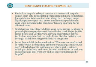 PENTINGNYA TEMATIK TERPADU : 2/3
• Kurikulum terpadu sebagai panutan dalam tematik terpadu 
adalah salah satu pendekatan pembelajaran dimana kompetensi 
[pengetahuan keterampilan dan sikap] dari berbagai mapel[pengetahuan, keterampilan, dan sikap] dari berbagai mapel 
digabungkan menjadi satu untuk merumuskan pemahaman 
yang lebih mendalam dan mendasar tentang apa yang harus 
dikuasai siswa.dikuasai siswa.
• Telah banyak peneliti pendidikan yang menekankan pentingnya 
pembelajaran terpadu seperti Susan Drake, Heidi Hayes Jacobs, 
James Beane and Gordon Vars dll yang menyatakan bahwaJames Beane and Gordon Vars, dll yang menyatakan bahwa 
kurikulum adalah terkait, terpadu, lintas disiplin, holistik, dan 
berbagai istilah lain yang memiliki arti yang sama. 
• James Beane lebih jauh menekankan “When we are confronted 
in real life with a compelling problem or puzzling  situation, we 
don’t ask which part is mathematics, which part is science, 
hi h i hi d I d d kwhich part is history, and so on. Instead we draw on or seek out 
knowledge and skill from any and all sources that might be 
helpful”
93
 