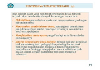 PENTINGNYA TEMATIK TERPADU : 2/3
Bagi sekolah dasar yang menganut sistem guru kelas, tematik 
terpadu akan memberikan banyak keuntungan antara lain:
• Fleksibilitas pemanfaatan waktu dan menyesuaikannya dengan 
kebutuhan siswa
• Menyatukan pembelajaran siswa konvergensi pemahamanMenyatukan pembelajaran siswa, konvergensi pemahaman 
yang diperolehnya sambil mencegah terjadinya inkonsistensi 
antar mata pelajaran
Merefleksikan d nia n ata dih d i k di h d• Merefleksikan dunia nyata yang dihadapi anak di rumah dan 
lingkungannya
• Selaras dengan cara anak berfikir, dimana menurut penelitian g f , p
otak mendukung teori pedagogi dan psikologi bahwa anak 
menerima banyak hal dan mengolah dan merangkumnya 
menjadi satu. Sehingga mengajarkan secara holistik terpadu 
d l h l d b k k l hadalah sejalan dengan bagaimana otak anak mengolah 
informasi.
94
 