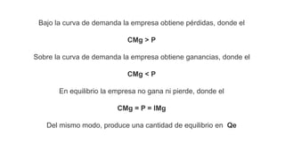 Bajo la curva de demanda la empresa obtiene pérdidas, donde el
CMg > P
Sobre la curva de demanda la empresa obtiene ganancias, donde el
CMg < P
En equilibrio la empresa no gana ni pierde, donde el
CMg = P = IMg
Del mismo modo, produce una cantidad de equilibrio en Qe
 