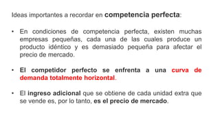 Ideas importantes a recordar en competencia perfecta:
• En condiciones de competencia perfecta, existen muchas
empresas pequeñas, cada una de las cuales produce un
producto idéntico y es demasiado pequeña para afectar el
precio de mercado.
• El competidor perfecto se enfrenta a una curva de
demanda totalmente horizontal.
• El ingreso adicional que se obtiene de cada unidad extra que
se vende es, por lo tanto, es el precio de mercado.
 