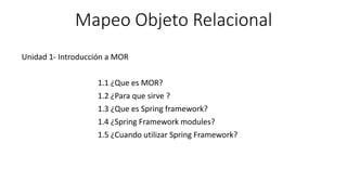 Mapeo Objeto Relacional
Unidad 1- Introducción a MOR
1.1 ¿Que es MOR?
1.2 ¿Para que sirve ?
1.3 ¿Que es Spring framework?
1.4 ¿Spring Framework modules?
1.5 ¿Cuando utilizar Spring Framework?
 