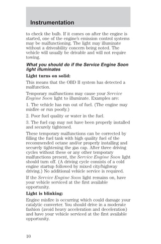 Instrumentation 
to check the bulb. If it comes on after the engine is 
started, one of the engine’s emission control systems 
may be malfunctioning. The light may illuminate 
without a driveability concern being noted. The 
vehicle will usually be drivable and will not require 
towing. 
What you should do if the Service Engine Soon 
light illuminates 
Light turns on solid: 
This means that the OBD II system has detected a 
malfunction. 
Temporary malfunctions may cause your Service 
Engine Soon light to illuminate. Examples are: 
1. The vehicle has run out of fuel. (The engine may 
misfire or run poorly.) 
2. Poor fuel quality or water in the fuel. 
3. The fuel cap may not have been properly installed 
and securely tightened. 
These temporary malfunctions can be corrected by 
filling the fuel tank with high quality fuel of the 
recommended octane and/or properly installing and 
securely tightening the gas cap. After three driving 
cycles without these or any other temporary 
malfunctions present, the Service Engine Soon light 
should turn off. (A driving cycle consists of a cold 
engine startup followed by mixed city/highway 
driving.) No additional vehicle service is required. 
If the Service Engine Soon light remains on, have 
your vehicle serviced at the first available 
opportunity. 
Light is blinking: 
Engine misfire is occurring which could damage your 
catalytic converter. You should drive in a moderate 
fashion (avoid heavy acceleration and deceleration) 
and have your vehicle serviced at the first available 
opportunity. 
10 
 