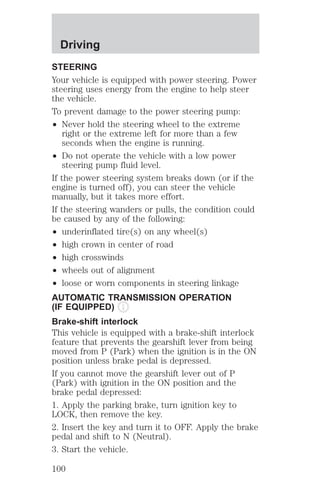 Driving 
STEERING 
Your vehicle is equipped with power steering. Power 
steering uses energy from the engine to help steer 
the vehicle. 
To prevent damage to the power steering pump: 
² Never hold the steering wheel to the extreme 
right or the extreme left for more than a few 
seconds when the engine is running. 
² Do not operate the vehicle with a low power 
steering pump fluid level. 
If the power steering system breaks down (or if the 
engine is turned off), you can steer the vehicle 
manually, but it takes more effort. 
If the steering wanders or pulls, the condition could 
be caused by any of the following: 
² underinflated tire(s) on any wheel(s) 
² high crown in center of road 
² high crosswinds 
² wheels out of alignment 
² loose or worn components in steering linkage 
AUTOMATIC TRANSMISSION OPERATION 
(IF EQUIPPED) 
Brake-shift interlock 
This vehicle is equipped with a brake-shift interlock 
feature that prevents the gearshift lever from being 
moved from P (Park) when the ignition is in the ON 
position unless brake pedal is depressed. 
If you cannot move the gearshift lever out of P 
(Park) with ignition in the ON position and the 
brake pedal depressed: 
1. Apply the parking brake, turn ignition key to 
LOCK, then remove the key. 
2. Insert the key and turn it to OFF. Apply the brake 
pedal and shift to N (Neutral). 
3. Start the vehicle. 
100 
 