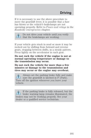 Driving 
If it is necessary to use the above procedure to 
move the gearshift lever, it is possible that a fuse 
has blown or the vehicle’s brakelamps are not 
operating properly. Refer to Fuses and relays in the 
Roadside emergencies chapter. 
Do not drive your vehicle until you verify 
that the brakelamps are working. 
If your vehicle gets stuck in mud or snow it may be 
rocked out by shifting from forward and reverse 
gears, stopping between shifts, in a steady pattern. 
Press lightly on the accelerator in each gear. 
Do not rock the vehicle if the engine is not at 
normal operating temperature or damage to 
the transmission may occur. 
Do not rock the vehicle for more than a few 
minutes or damage to the transmission and 
tires may occur or the engine may overheat. 
Always set the parking brake fully and make 
sure the gearshift is latched in P (Park). 
Turn off the ignition whenever you leave your 
vehicle. 
If the parking brake is fully released, but the 
brake warning lamp remains illuminated, the 
brakes may not be working properly. See your 
dealer or a qualified service technician. 
101 
 