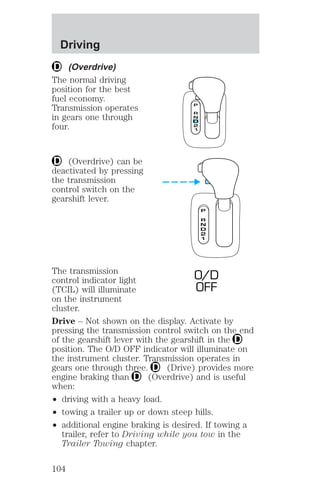 Driving 
(Overdrive) 
The normal driving 
position for the best 
fuel economy. 
Transmission operates 
in gears one through 
four. 
(Overdrive) can be 
deactivated by pressing 
the transmission 
control switch on the 
gearshift lever. 
The transmission 
O/D 
control indicator light 
(TCIL) will illuminate 
OFF 
on the instrument 
cluster. 
Drive – Not shown on the display. Activate by 
pressing the transmission control switch on the end 
of the gearshift lever with the gearshift in the 
position. The O/D OFF indicator will illuminate on 
the instrument cluster. Transmission operates in 
gears one through three. (Drive) provides more 
engine braking than (Overdrive) and is useful 
when: 
² driving with a heavy load. 
² towing a trailer up or down steep hills. 
² additional engine braking is desired. If towing a 
trailer, refer to Driving while you tow in the 
Trailer Towing chapter. 
104 
 